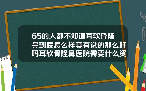 65的人都不知道耳软骨隆鼻到底怎么样真有说的那么好吗耳软骨隆鼻医院需要什么资质