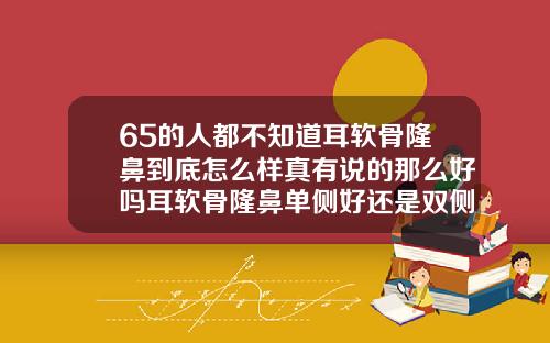 65的人都不知道耳软骨隆鼻到底怎么样真有说的那么好吗耳软骨隆鼻单侧好还是双侧