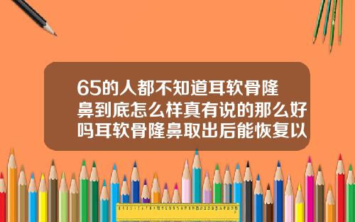65的人都不知道耳软骨隆鼻到底怎么样真有说的那么好吗耳软骨隆鼻取出后能恢复以前一样吗