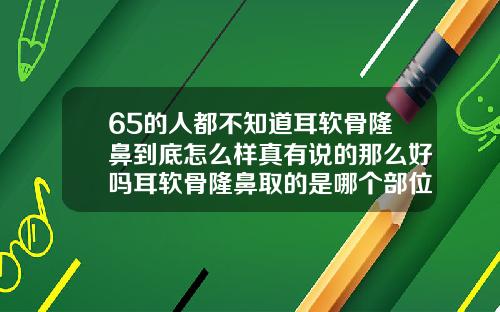 65的人都不知道耳软骨隆鼻到底怎么样真有说的那么好吗耳软骨隆鼻取的是哪个部位