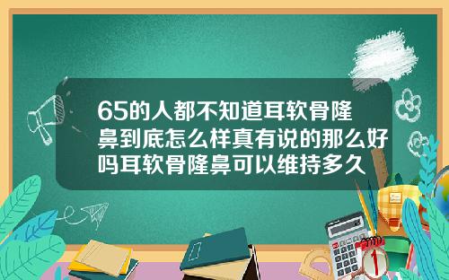 65的人都不知道耳软骨隆鼻到底怎么样真有说的那么好吗耳软骨隆鼻可以维持多久