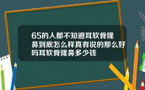 65的人都不知道耳软骨隆鼻到底怎么样真有说的那么好吗耳软骨隆鼻多少钱