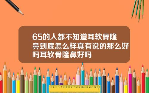 65的人都不知道耳软骨隆鼻到底怎么样真有说的那么好吗耳软骨隆鼻好吗