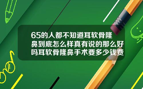 65的人都不知道耳软骨隆鼻到底怎么样真有说的那么好吗耳软骨隆鼻手术要多少钱费用