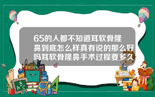 65的人都不知道耳软骨隆鼻到底怎么样真有说的那么好吗耳软骨隆鼻手术过程要多久