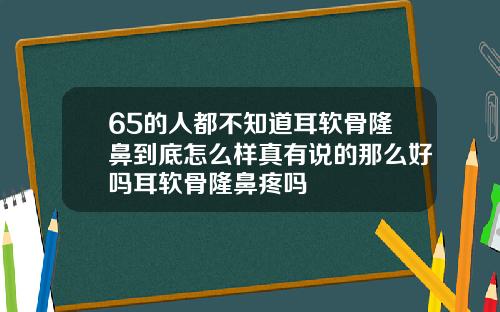 65的人都不知道耳软骨隆鼻到底怎么样真有说的那么好吗耳软骨隆鼻疼吗
