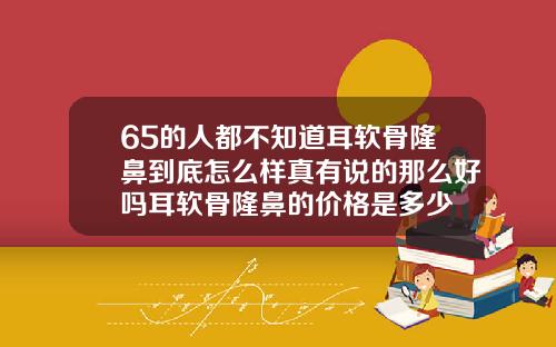 65的人都不知道耳软骨隆鼻到底怎么样真有说的那么好吗耳软骨隆鼻的价格是多少