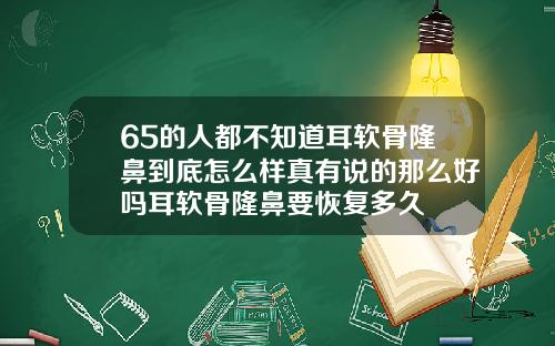 65的人都不知道耳软骨隆鼻到底怎么样真有说的那么好吗耳软骨隆鼻要恢复多久