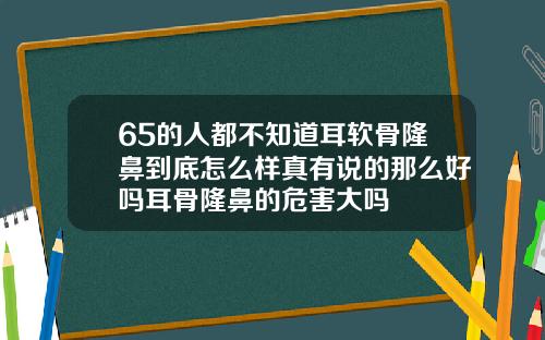 65的人都不知道耳软骨隆鼻到底怎么样真有说的那么好吗耳骨隆鼻的危害大吗