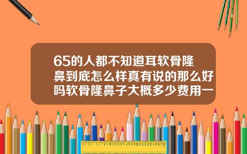 65的人都不知道耳软骨隆鼻到底怎么样真有说的那么好吗软骨隆鼻子大概多少费用一次