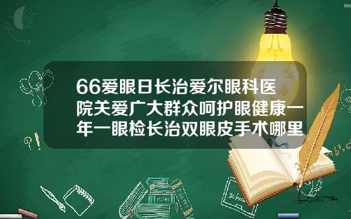 66爱眼日长治爱尔眼科医院关爱广大群众呵护眼健康一年一眼检长治双眼皮手术哪里不错的医院