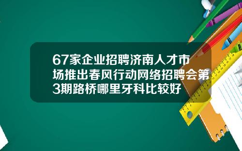 67家企业招聘济南人才市场推出春风行动网络招聘会第3期路桥哪里牙科比较好