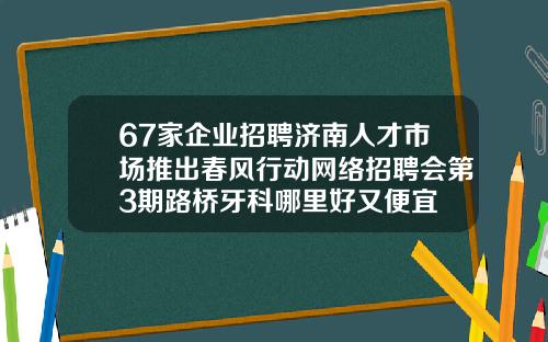67家企业招聘济南人才市场推出春风行动网络招聘会第3期路桥牙科哪里好又便宜