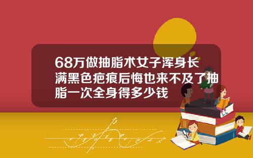 68万做抽脂术女子浑身长满黑色疤痕后悔也来不及了抽脂一次全身得多少钱