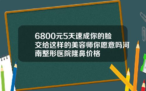 6800元5天速成你的脸交给这样的美容师你愿意吗河南整形医院隆鼻价格