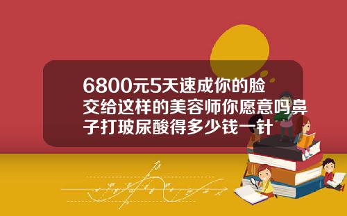 6800元5天速成你的脸交给这样的美容师你愿意吗鼻子打玻尿酸得多少钱一针