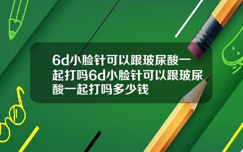 6d小脸针可以跟玻尿酸一起打吗6d小脸针可以跟玻尿酸一起打吗多少钱