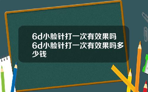 6d小脸针打一次有效果吗6d小脸针打一次有效果吗多少钱