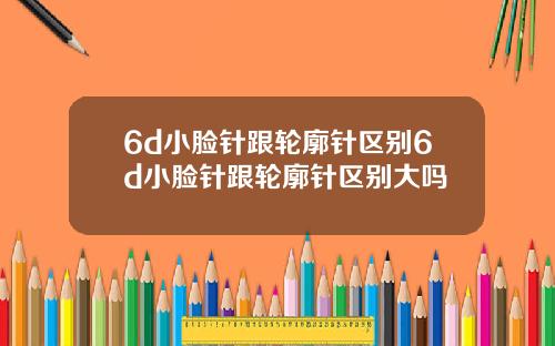6d小脸针跟轮廓针区别6d小脸针跟轮廓针区别大吗