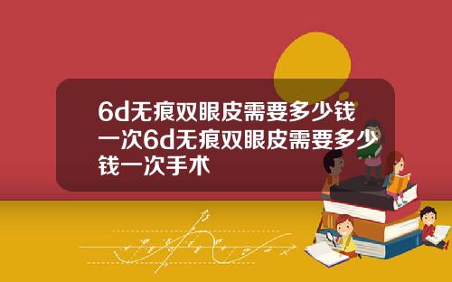 6d无痕双眼皮需要多少钱一次6d无痕双眼皮需要多少钱一次手术