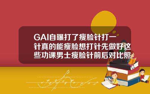 GAI自曝打了瘦脸针打一针真的能瘦脸想打针先做好这些功课男士瘦脸针前后对比照片实拍