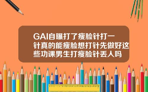 GAI自曝打了瘦脸针打一针真的能瘦脸想打针先做好这些功课男生打瘦脸针丢人吗