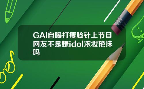 GAI自曝打瘦脸针上节目网友不是嫌idol浓妆艳抹吗