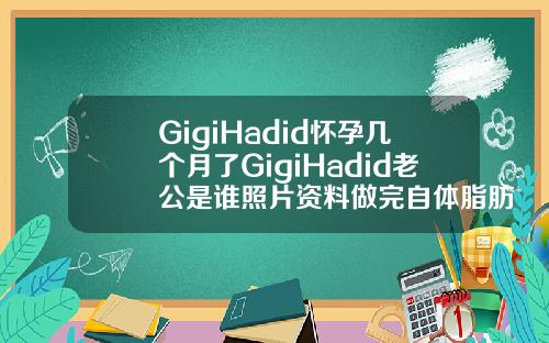 GigiHadid怀孕几个月了GigiHadid老公是谁照片资料做完自体脂肪填充面部多久可以怀孕