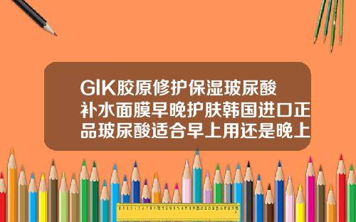 GlK胶原修护保湿玻尿酸补水面膜早晚护肤韩国进口正品玻尿酸适合早上用还是晚上用