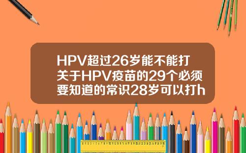 HPV超过26岁能不能打关于HPV疫苗的29个必须要知道的常识28岁可以打hpv几价