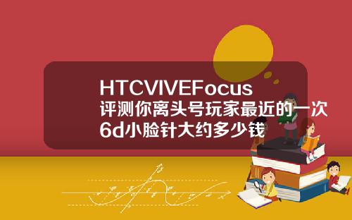 HTCVIVEFocus评测你离头号玩家最近的一次6d小脸针大约多少钱