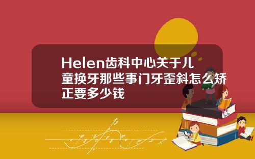 Helen齿科中心关于儿童换牙那些事门牙歪斜怎么矫正要多少钱