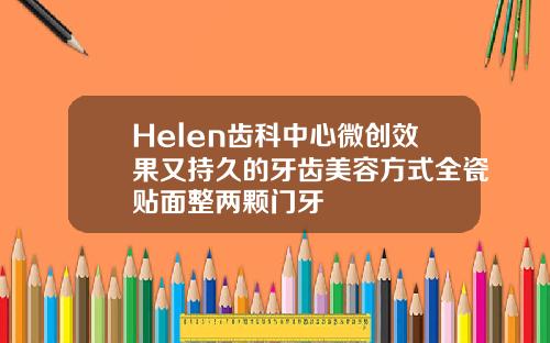 Helen齿科中心微创效果又持久的牙齿美容方式全瓷贴面整两颗门牙
