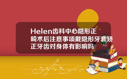 Helen齿科中心隐形正畸术后注意事项戴隐形牙套矫正牙齿对身体有影响吗