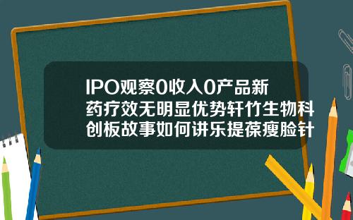 IPO观察0收入0产品新药疗效无明显优势轩竹生物科创板故事如何讲乐提葆瘦脸针价格多少钱