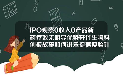 IPO观察0收入0产品新药疗效无明显优势轩竹生物科创板故事如何讲乐提葆瘦脸针多少钱一支啊