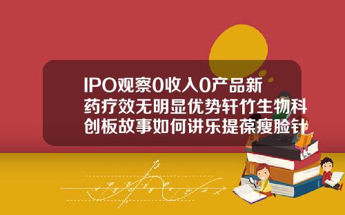 IPO观察0收入0产品新药疗效无明显优势轩竹生物科创板故事如何讲乐提葆瘦脸针多少钱