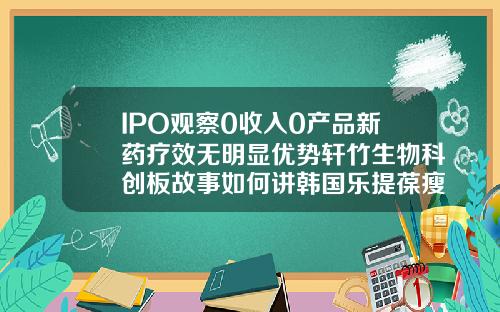 IPO观察0收入0产品新药疗效无明显优势轩竹生物科创板故事如何讲韩国乐提葆瘦脸针价格多少