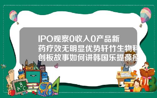 IPO观察0收入0产品新药疗效无明显优势轩竹生物科创板故事如何讲韩国乐提葆瘦脸针多久见效