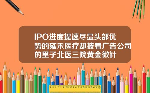 IPO进度提速尽显头部优势的雍禾医疗却披着广告公司的里子北医三院黄金微针
