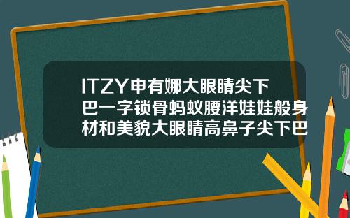 ITZY申有娜大眼睛尖下巴一字锁骨蚂蚁腰洋娃娃般身材和美貌大眼睛高鼻子尖下巴