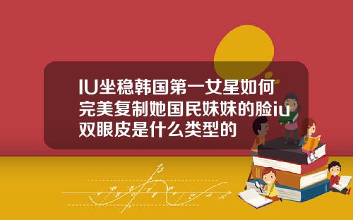 IU坐稳韩国第一女星如何完美复制她国民妹妹的脸iu双眼皮是什么类型的