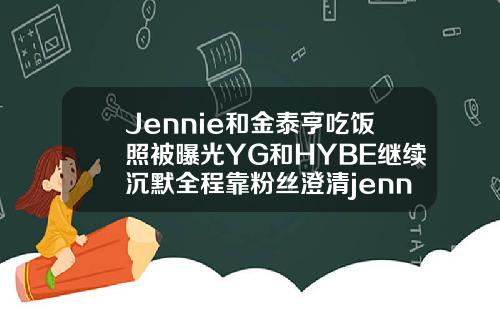 Jennie和金泰亨吃饭照被曝光YG和HYBE继续沉默全程靠粉丝澄清jennie双眼皮