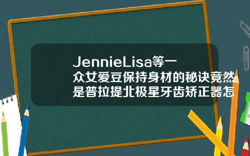 JennieLisa等一众女爱豆保持身材的秘诀竟然是普拉提北极星牙齿矫正器怎么样好用吗