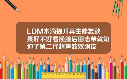 LDM水滴提升再生修复效果好不好看换脸后田志希就知道了第二代超声波双眼皮