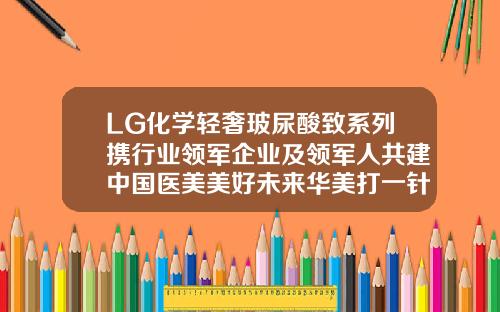 LG化学轻奢玻尿酸致系列携行业领军企业及领军人共建中国医美美好未来华美打一针玻尿酸多少钱