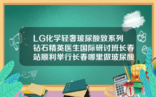 LG化学轻奢玻尿酸致系列钻石精英医生国际研讨班长春站顺利举行长春哪里做玻尿酸填充好