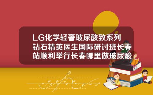 LG化学轻奢玻尿酸致系列钻石精英医生国际研讨班长春站顺利举行长春哪里做玻尿酸填充好