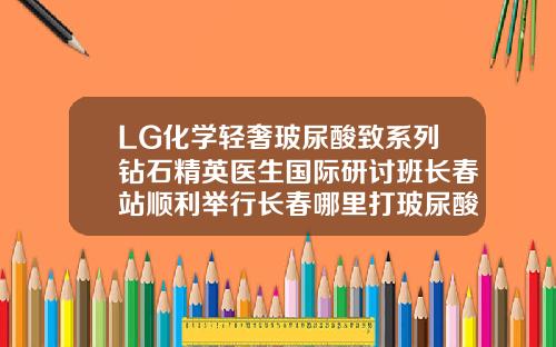 LG化学轻奢玻尿酸致系列钻石精英医生国际研讨班长春站顺利举行长春哪里打玻尿酸好
