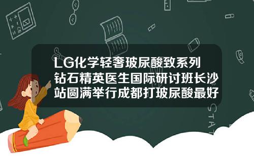 LG化学轻奢玻尿酸致系列钻石精英医生国际研讨班长沙站圆满举行成都打玻尿酸最好的医生